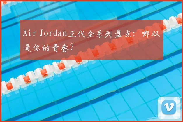 Air Jordan正代全系列盘点:哪双是你的青春?