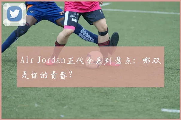 Air Jordan正代全系列盘点:哪双是你的青春?